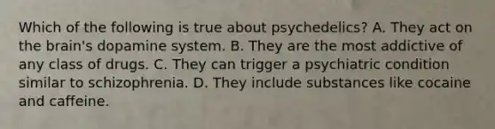 Which of the following is true about psychedelics? A. They act on the brain's dopamine system. B. They are the most addictive of any class of drugs. C. They can trigger a psychiatric condition similar to schizophrenia. D. They include substances like cocaine and caffeine.