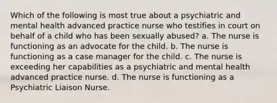 Which of the following is most true about a psychiatric and mental health advanced practice nurse who testifies in court on behalf of a child who has been sexually abused? a. The nurse is functioning as an advocate for the child. b. The nurse is functioning as a case manager for the child. c. The nurse is exceeding her capabilities as a psychiatric and mental health advanced practice nurse. d. The nurse is functioning as a Psychiatric Liaison Nurse.