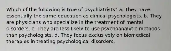 Which of the following is true of psychiatrists? a. They have essentially the same education as clinical psychologists. b. They are physicians who specialize in the treatment of mental disorders. c. They are less likely to use psychoanalytic methods than psychologists. d. They focus exclusively on biomedical therapies in treating psychological disorders.