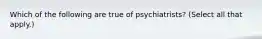 Which of the following are true of psychiatrists? (Select all that apply.)