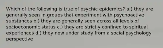 Which of the following is true of psychic epidemics? a.) they are generally seen in groups that experiment with psychoactive substances b.) they are generally seen across all levels of socioeconomic status c.) they are strictly confined to spiritual experiences d.) they now under study from a social psychology perspective