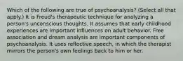 Which of the following are true of psychoanalysis? (Select all that apply.) It is Freud's therapeutic technique for analyzing a person's unconscious thoughts. It assumes that early childhood experiences are important influences on adult behavior. Free association and dream analysis are important components of psychoanalysis. It uses reflective speech, in which the therapist mirrors the person's own feelings back to him or her.