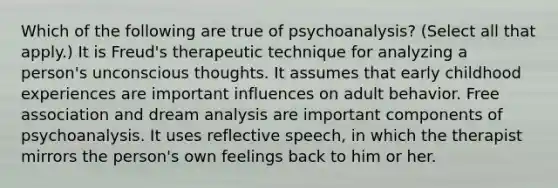 Which of the following are true of psychoanalysis? (Select all that apply.) It is Freud's therapeutic technique for analyzing a person's unconscious thoughts. It assumes that early childhood experiences are important influences on adult behavior. Free association and dream analysis are important components of psychoanalysis. It uses reflective speech, in which the therapist mirrors the person's own feelings back to him or her.