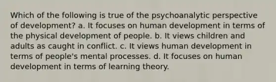 Which of the following is true of the psychoanalytic perspective of development? a. It focuses on human development in terms of the physical development of people. b. It views children and adults as caught in conflict. c. It views human development in terms of people's mental processes. d. It focuses on human development in terms of learning theory.