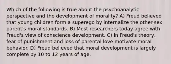 Which of the following is true about the psychoanalytic perspective and the development of morality? A) Freud believed that young children form a superego by internalize the other-sex parent's moral standards. B) Most researchers today agree with Freud's view of conscience development. C) In Freud's theory, fear of punishment and loss of parental love motivate moral behavior. D) Freud believed that moral development is largely complete by 10 to 12 years of age.