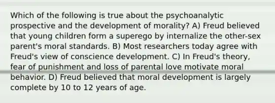 Which of the following is true about the psychoanalytic prospective and the development of morality? A) Freud believed that young children form a superego by internalize the other-sex parent's moral standards. B) Most researchers today agree with Freud's view of conscience development. C) In Freud's theory, fear of punishment and loss of parental love motivate moral behavior. D) Freud believed that moral development is largely complete by 10 to 12 years of age.