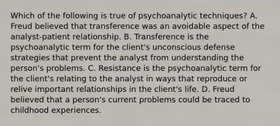 Which of the following is true of psychoanalytic techniques? A. Freud believed that transference was an avoidable aspect of the analyst-patient relationship. B. Transference is the psychoanalytic term for the client's unconscious defense strategies that prevent the analyst from understanding the person's problems. C. Resistance is the psychoanalytic term for the client's relating to the analyst in ways that reproduce or relive important relationships in the client's life. D. Freud believed that a person's current problems could be traced to childhood experiences.