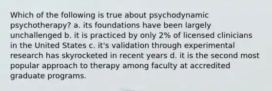 Which of the following is true about psychodynamic psychotherapy? a. its foundations have been largely unchallenged b. it is practiced by only 2% of licensed clinicians in the United States c. it's validation through experimental research has skyrocketed in recent years d. it is the second most popular approach to therapy among faculty at accredited graduate programs.