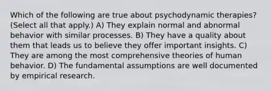 Which of the following are true about psychodynamic therapies? (Select all that apply.) A) They explain normal and abnormal behavior with similar processes. B) They have a quality about them that leads us to believe they offer important insights. C) They are among the most comprehensive theories of human behavior. D) The fundamental assumptions are well documented by empirical research.