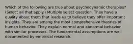 Which of the following are true about psychodynamic therapies? (Select all that apply.) Multiple select question. They have a quality about them that leads us to believe they offer important insights. They are among the most comprehensive theories of human behavior. They explain normal and abnormal behavior with similar processes. The fundamental assumptions are well documented by empirical research.