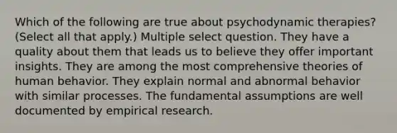 Which of the following are true about psychodynamic therapies? (Select all that apply.) Multiple select question. They have a quality about them that leads us to believe they offer important insights. They are among the most comprehensive theories of human behavior. They explain normal and abnormal behavior with similar processes. The fundamental assumptions are well documented by empirical research.