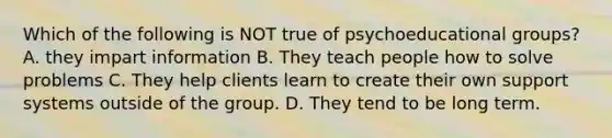 Which of the following is NOT true of psychoeducational groups? A. they impart information B. They teach people how to solve problems C. They help clients learn to create their own support systems outside of the group. D. They tend to be long term.