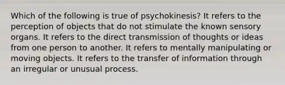 Which of the following is true of psychokinesis? It refers to the perception of objects that do not stimulate the known sensory organs. It refers to the direct transmission of thoughts or ideas from one person to another. It refers to mentally manipulating or moving objects. It refers to the transfer of information through an irregular or unusual process.