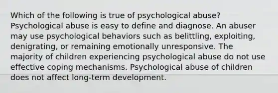 Which of the following is true of psychological abuse? Psychological abuse is easy to define and diagnose. An abuser may use psychological behaviors such as belittling, exploiting, denigrating, or remaining emotionally unresponsive. The majority of children experiencing psychological abuse do not use effective coping mechanisms. Psychological abuse of children does not affect long-term development.