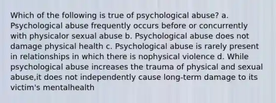 Which of the following is true of psychological abuse? a. Psychological abuse frequently occurs before or concurrently with physicalor sexual abuse b. Psychological abuse does not damage physical health c. Psychological abuse is rarely present in relationships in which there is nophysical violence d. While psychological abuse increases the trauma of physical and sexual abuse,it does not independently cause long-term damage to its victim's mentalhealth