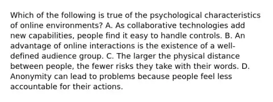 Which of the following is true of the psychological characteristics of online environments? A. As collaborative technologies add new capabilities, people find it easy to handle controls. B. An advantage of online interactions is the existence of a well-defined audience group. C. The larger the physical distance between people, the fewer risks they take with their words. D. Anonymity can lead to problems because people feel less accountable for their actions.