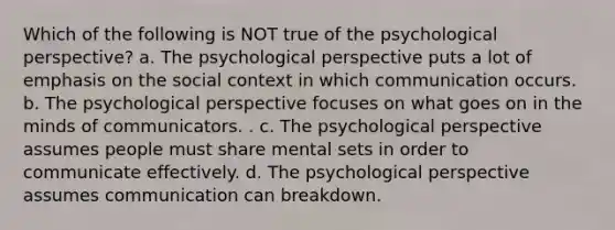 Which of the following is NOT true of the psychological perspective? a. The psychological perspective puts a lot of emphasis on the social context in which communication occurs. b. The psychological perspective focuses on what goes on in the minds of communicators. . c. The psychological perspective assumes people must share mental sets in order to communicate effectively. d. The psychological perspective assumes communication can breakdown.