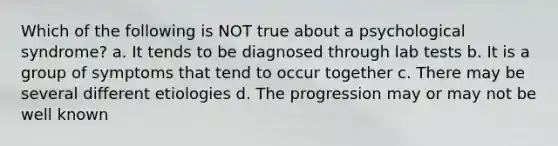 Which of the following is NOT true about a psychological syndrome? a. It tends to be diagnosed through lab tests b. It is a group of symptoms that tend to occur together c. There may be several different etiologies d. The progression may or may not be well known