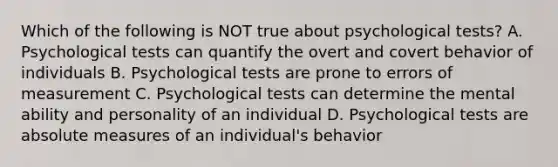 Which of the following is NOT true about psychological tests? A. Psychological tests can quantify the overt and covert behavior of individuals B. Psychological tests are prone to errors of measurement C. Psychological tests can determine the mental ability and personality of an individual D. Psychological tests are absolute measures of an individual's behavior