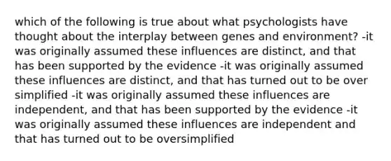 which of the following is true about what psychologists have thought about the interplay between genes and environment? -it was originally assumed these influences are distinct, and that has been supported by the evidence -it was originally assumed these influences are distinct, and that has turned out to be over simplified -it was originally assumed these influences are independent, and that has been supported by the evidence -it was originally assumed these influences are independent and that has turned out to be oversimplified