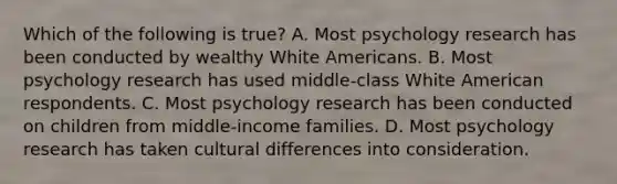 Which of the following is true? A. Most psychology research has been conducted by wealthy White Americans. B. Most psychology research has used middle-class White American respondents. C. Most psychology research has been conducted on children from middle-income families. D. Most psychology research has taken cultural differences into consideration.