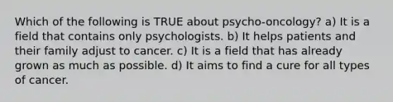 Which of the following is TRUE about psycho-oncology? a) It is a field that contains only psychologists. b) It helps patients and their family adjust to cancer. c) It is a field that has already grown as much as possible. d) It aims to find a cure for all types of cancer.