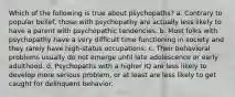 Which of the following is true about psychopaths? a. Contrary to popular belief, those with psychopathy are actually less likely to have a parent with psychopathic tendencies. b. Most folks with psychopathy have a very difficult time functioning in society and they rarely have high-status occupations. c. Their behavioral problems usually do not emerge until late adolescence or early adulthood. d. Psychopaths with a higher IQ are less likely to develop more serious problem, or at least are less likely to get caught for delinquent behavior.