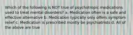 Which of the following is NOT true of psychotropic medications used to treat mental disorders? a. Medication often is a safe and effective alternative b. Medication typically only offers symptom relief c. Medication is prescribed mostly be psychiatrists d. All of the above are true