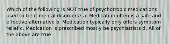 Which of the following is NOT true of psychotropic medications used to treat mental disorders? a. Medication often is a safe and effective alternative b. Medication typically only offers symptom relief c. Medication is prescribed mostly be psychiatrists d. All of the above are true