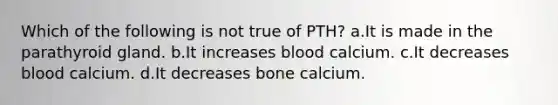 Which of the following is not true of PTH? a.It is made in the parathyroid gland. b.It increases blood calcium. c.It decreases blood calcium. d.It decreases bone calcium.