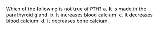 Which of the following is not true of PTH? a. It is made in the parathyroid gland. b. It increases blood calcium. c. It decreases blood calcium. d. It decreases bone calcium.