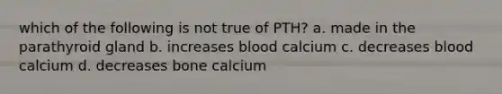 which of the following is not true of PTH? a. made in the parathyroid gland b. increases blood calcium c. decreases blood calcium d. decreases bone calcium