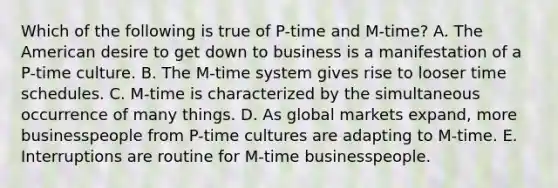 Which of the following is true of P-time and M-time? A. The American desire to get down to business is a manifestation of a P-time culture. B. The M-time system gives rise to looser time schedules. C. M-time is characterized by the simultaneous occurrence of many things. D. As global markets expand, more businesspeople from P-time cultures are adapting to M-time. E. Interruptions are routine for M-time businesspeople.