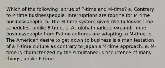 Which of the following is true of P-time and M-time? a. Contrary to P-time businesspeople, interruptions are routine for M-time businesspeople. b. The M-time system gives rise to looser time schedules, unlike P-time. c. As global markets expand, more businesspeople from P-time cultures are adapting to M-time. d. The American desire to get down to business is a manifestation of a P-time culture as contrary to Japan's M-time approach. e. M-time is characterized by the simultaneous occurrence of many things, unlike P-time.