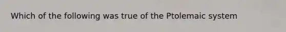 Which of the following was true of the Ptolemaic system