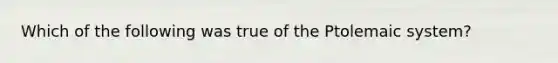 Which of the following was true of the Ptolemaic system?