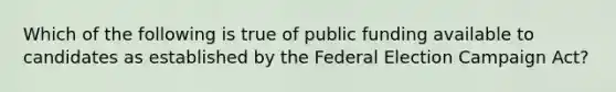 Which of the following is true of public funding available to candidates as established by the Federal Election Campaign Act?