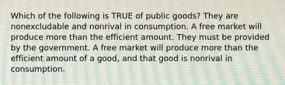 Which of the following is TRUE of public goods? They are nonexcludable and nonrival in consumption. A free market will produce more than the efficient amount. They must be provided by the government. A free market will produce more than the efficient amount of a good, and that good is nonrival in consumption.