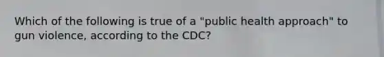 Which of the following is true of a "public health approach" to gun violence, according to the CDC?