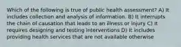 Which of the following is true of public health assessment? A) It includes collection and analysis of information. B) It interrupts the chain of causation that leads to an illness or injury C) It requires designing and testing interventions D) It includes providing health services that are not available otherwise