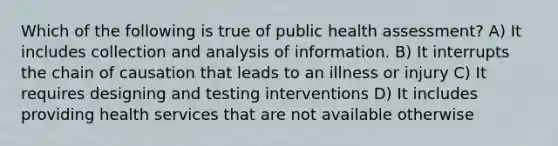 Which of the following is true of public health assessment? A) It includes collection and analysis of information. B) It interrupts the chain of causation that leads to an illness or injury C) It requires designing and testing interventions D) It includes providing health services that are not available otherwise