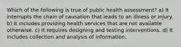 Which of the following is true of public health assessment? a) It interrupts the chain of causation that leads to an illness or injury. b) It includes providing health services that are not available otherwise. c) It requires designing and testing interventions. d) It includes collection and analysis of information.