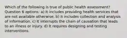 Which of the following is true of public health assessment? Question 6 options: a) It includes providing health services that are not available otherwise. b) It includes collection and analysis of information. c) It interrupts the chain of causation that leads to an illness or injury. d) It requires designing and testing interventions.