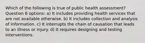 Which of the following is true of public health assessment? Question 6 options: a) It includes providing health services that are not available otherwise. b) It includes collection and analysis of information. c) It interrupts the chain of causation that leads to an illness or injury. d) It requires designing and testing interventions.