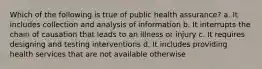 Which of the following is true of public health assurance? a. It includes collection and analysis of information b. It interrupts the chain of causation that leads to an illness or injury c. It requires designing and testing interventions d. It includes providing health services that are not available otherwise