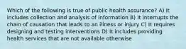 Which of the following is true of public health assurance? A) It includes collection and analysis of information B) It interrupts the chain of causation that leads to an illness or injury C) It requires designing and testing interventions D) It includes providing health services that are not available otherwise