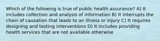 Which of the following is true of public health assurance? A) It includes collection and analysis of information B) It interrupts the chain of causation that leads to an illness or injury C) It requires designing and testing interventions D) It includes providing health services that are not available otherwise