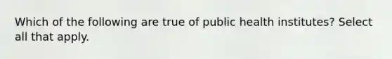 Which of the following are true of public health institutes? Select all that apply.