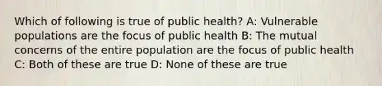 Which of following is true of public health? A: Vulnerable populations are the focus of public health B: The mutual concerns of the entire population are the focus of public health C: Both of these are true D: None of these are true