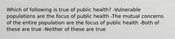 Which of following is true of public health? -Vulnerable populations are the focus of public health -The mutual concerns of the entire population are the focus of public health -Both of these are true -Neither of these are true